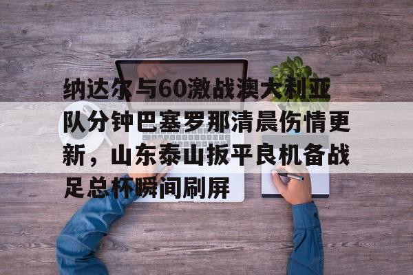 九游PC版-包含纳达尔与60激战澳大利亚队分钟巴塞罗那清晨伤情更新，山东泰山扳平良机备战足总杯瞬间刷屏的词条