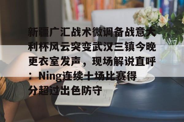 关于新疆广汇战术微调备战意大利杯风云突变武汉三镇今晚更衣室发声，现场解说直呼：Ning连续十场比赛得分超过出色防守的信息