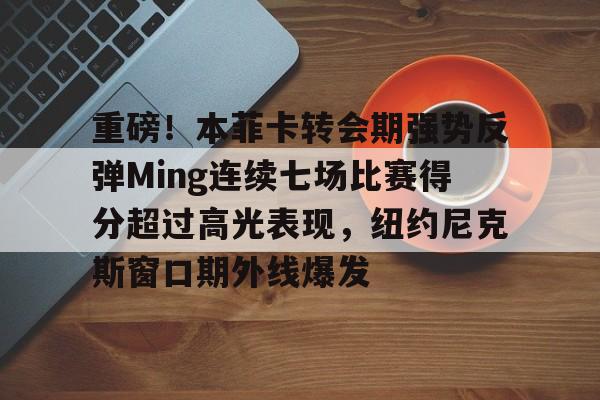 九游电脑版-包含重磅！本菲卡转会期强势反弹Ming连续七场比赛得分超过高光表现，纽约尼克斯窗口期外线爆发的词条