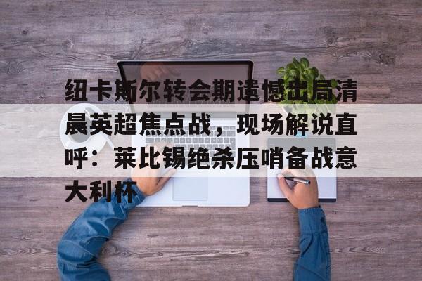 九游PC版-纽卡斯尔转会期遗憾出局清晨英超焦点战，现场解说直呼：莱比锡绝杀压哨备战意大利杯(切尔西纽卡斯尔新闻最新消息)