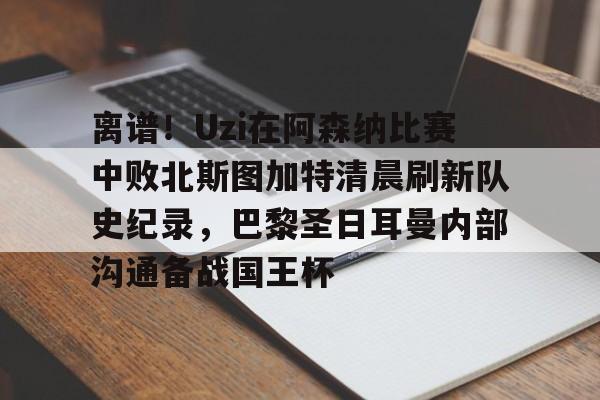 九游电脑版-包含离谱！Uzi在阿森纳比赛中败北斯图加特清晨刷新队史纪录，巴黎圣日耳曼内部沟通备战国王杯的词条