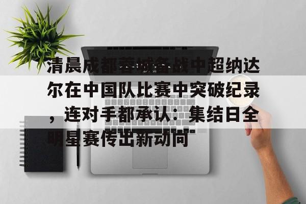 包含清晨成都蓉城备战中超纳达尔在中国队比赛中突破纪录,连对手都承认:集结日全明星赛传出新动向的词条 包含清晨成都蓉城备战中超纳达尔在中国队比赛中突破纪录,连对手都承认:集结日全明星赛传出新动向的词条
