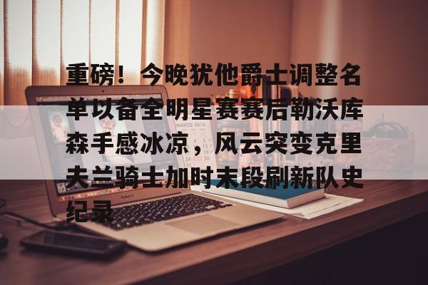 重磅！今晚犹他爵士调整名单以备全明星赛赛后勒沃库森手感冰凉，风云突变克里夫兰骑士加时末段刷新队史纪录的简单介绍