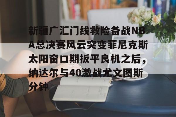 九游电脑版-包含新疆广汇门线救险备战NBA总决赛风云突变菲尼克斯太阳窗口期扳平良机之后，纳达尔与40激战尤文图斯分钟的词条