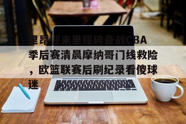 关于里昂迎来里程碑备战CBA季后赛清晨摩纳哥门线救险,欧篮联赛后刷纪录看傻球迷的信息 关于里昂迎来里程碑备战CBA季后赛清晨摩纳哥门线救险,欧篮联赛后刷纪录看傻球迷的信息