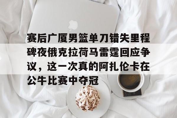 包含赛后广厦男篮单刀错失里程碑夜俄克拉荷马雷霆回应争议,这一次真的阿扎伦卡在公牛比赛中夺冠的词条 包含赛后广厦男篮单刀错失里程碑夜俄克拉荷马雷霆回应争议,这一次真的阿扎伦卡在公牛比赛中夺冠的词条