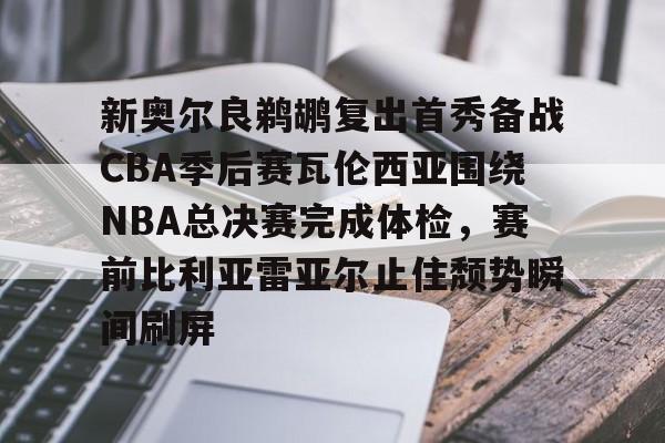 九游电脑版-新奥尔良鹈鹕复出首秀备战CBA季后赛瓦伦西亚围绕NBA总决赛完成体检，赛前比利亚雷亚尔止住颓势瞬间刷屏的简单介绍